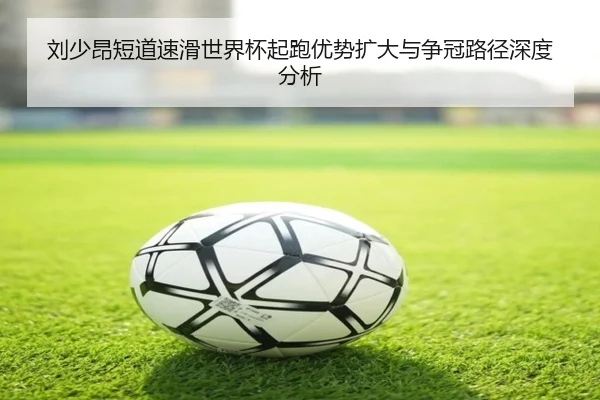刘少昂短道速滑世界杯起跑优势扩大与争冠路径深度分析